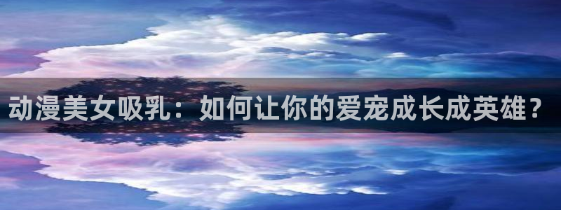 18动漫天堂：动漫美女吸乳：如何让你的爱宠成长成英雄？