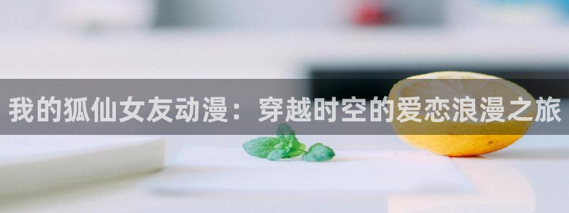 免费a漫动漫天堂.：我的狐仙女友动漫：穿越时空的爱恋浪漫之旅